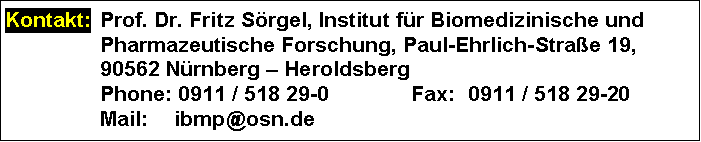 Text Box: Kontakt: 	Prof. Dr. Fritz Srgel, Institut fr Biomedizinische und Pharmazeutische Forschung, Paul-Ehrlich-Strae 19,
	90562 Nrnberg  Heroldsberg
	Phone: 0911 / 518 29-0	Fax:	0911 / 518 29-20
	Mail: 	ibmp@osn.de
